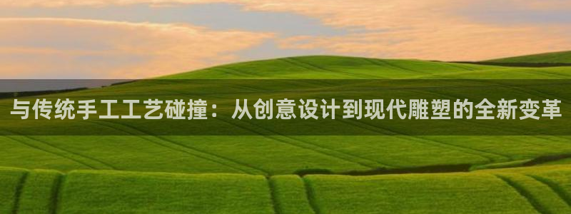 意昂平台登陆：与传统手工工艺碰撞：从创意设计到现代雕塑的全新变革